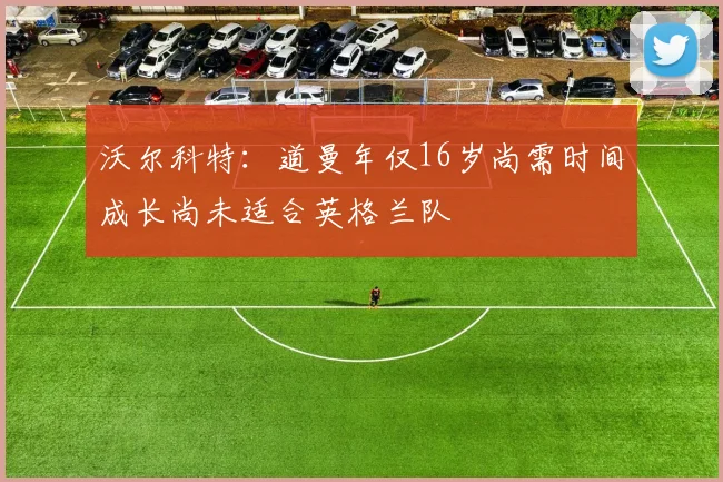 沃尔科特：道曼年仅16岁尚需时间成长尚未适合英格兰队