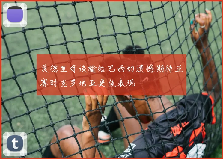 莫德里奇谈输给巴西的遗憾期待正赛时克罗地亚更佳表现