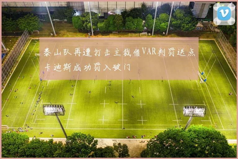 泰山队再遭打击主裁借VAR判罚送点卡迪斯成功罚入破门
