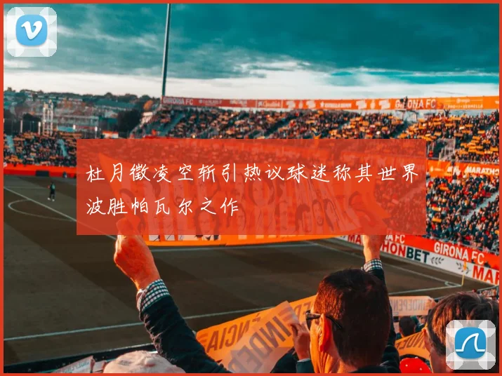 杜月徵凌空斩引热议球迷称其世界波胜帕瓦尔之作