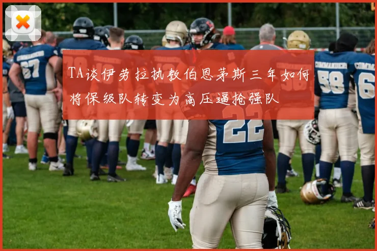 TA谈伊劳拉执教伯恩茅斯三年如何将保级队转变为高压逼抢强队