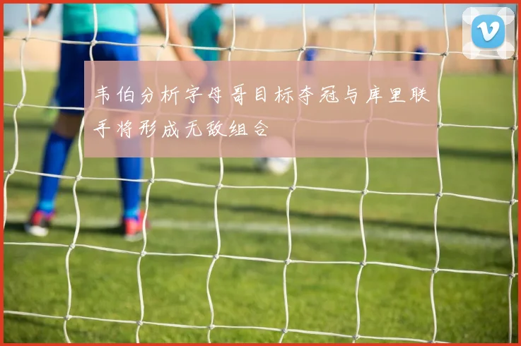 韦伯分析字母哥目标夺冠与库里联手将形成无敌组合