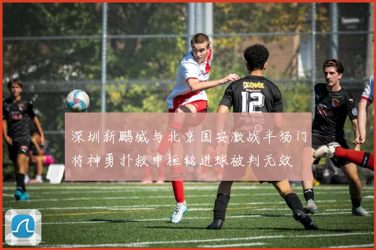 深圳新鹏城与北京国安激战半场门将神勇扑救申桓铭进球被判无效