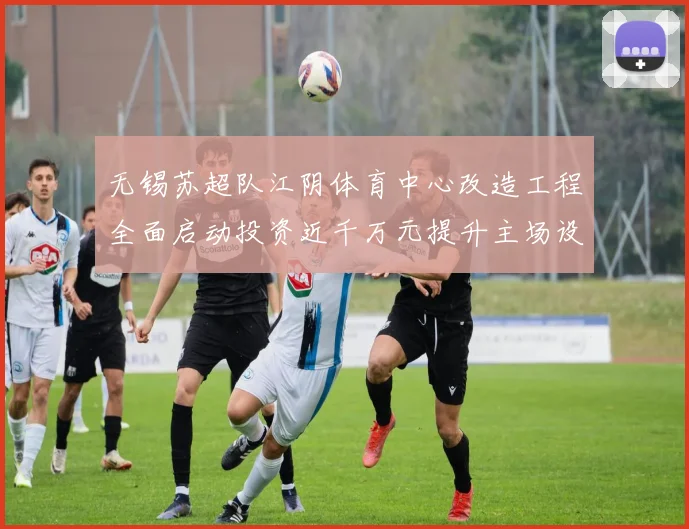 无锡苏超队江阴体育中心改造工程全面启动投资近千万元提升主场设施