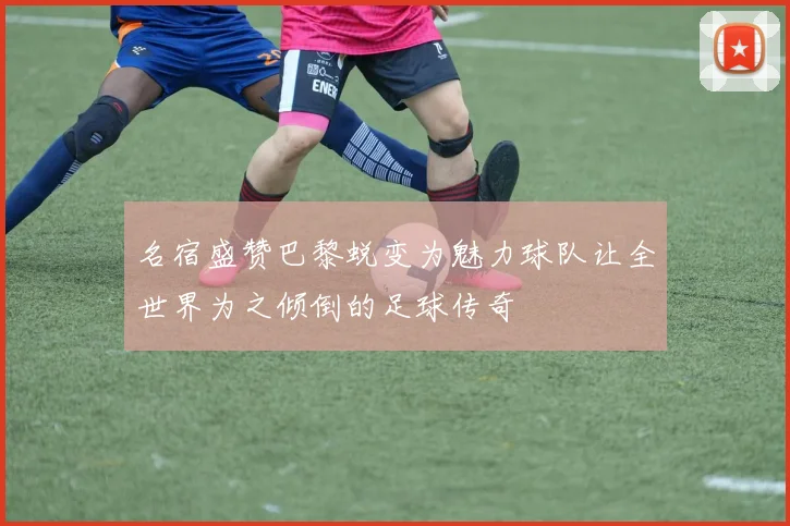 名宿盛赞巴黎蜕变为魅力球队让全世界为之倾倒的足球传奇